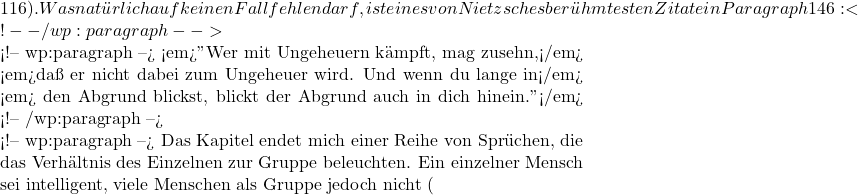 116). Was natürlich auf keinen Fall fehlen darf, ist eines von Nietzsches berühmtesten Zitate in Paragraph 146: <!-- /wp:paragraph -->  <!-- wp:paragraph --> <em>"Wer mit Ungeheuern kämpft, mag zusehn,</em> <em>daß er nicht dabei zum Ungeheuer wird. Und wenn du lange in</em> <em> den Abgrund blickst, blickt der Abgrund auch in dich hinein."</em> <!-- /wp:paragraph -->  <!-- wp:paragraph --> Das Kapitel endet mich einer Reihe von Sprüchen, die das Verhältnis des Einzelnen zur Gruppe beleuchten. Ein einzelner Mensch sei intelligent, viele Menschen als Gruppe jedoch nicht (